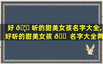 好 🦈 听的甜美女孩名字大全,好听的甜美女孩 🐠 名字大全两个字